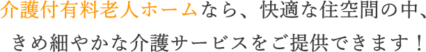 介護付有料老人ホームなら、快適な住空間の中、きめ細やかな介護サービスをご提供できます！