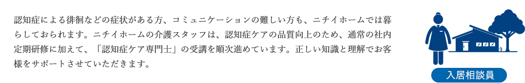 認知症による徘徊などの症状がある方、コミュニケーションの難しい方も、ニチイホームでは暮らしておられます。ニチイホームの介護スタッフは、認知症ケアの品質向上のため、通常の社内定期研修に加えて、「認知症ケア専門士」の受講を順次進めています。正しい知識と理解でお客様をサポートさせていただきます。